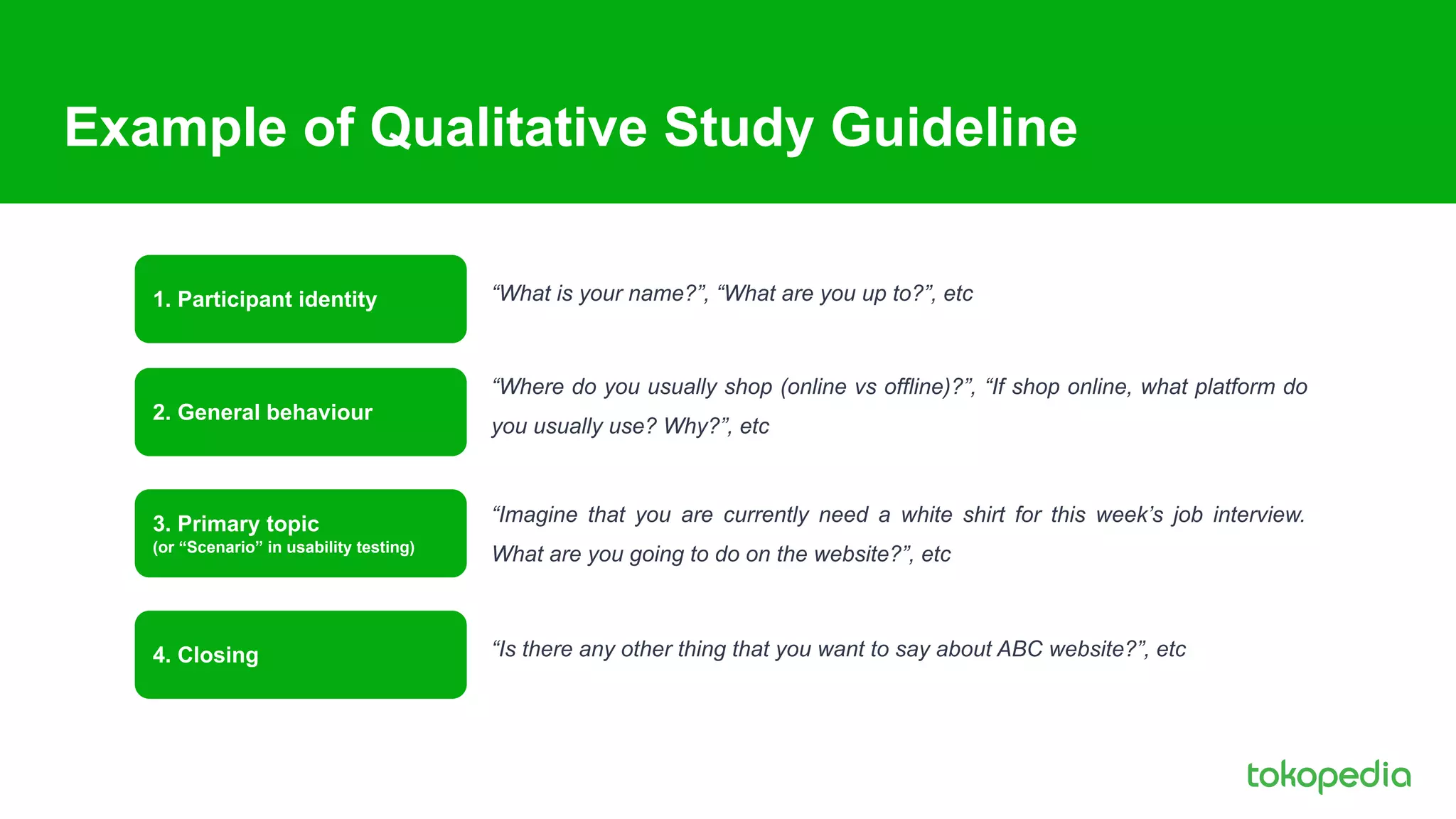 Example of Qualitative Study Guideline
“Where do you usually shop (online vs offline)?”, “If shop online, what platform do
you usually use? Why?”, etc
“What is your name?”, “What are you up to?”, etc
“Imagine that you are currently need a white shirt for this week’s job interview.
What are you going to do on the website?”, etc
“Is there any other thing that you want to say about ABC website?”, etc
1. Participant identity
2. General behaviour
3. Primary topic
(or “Scenario” in usability testing)
4. Closing
 