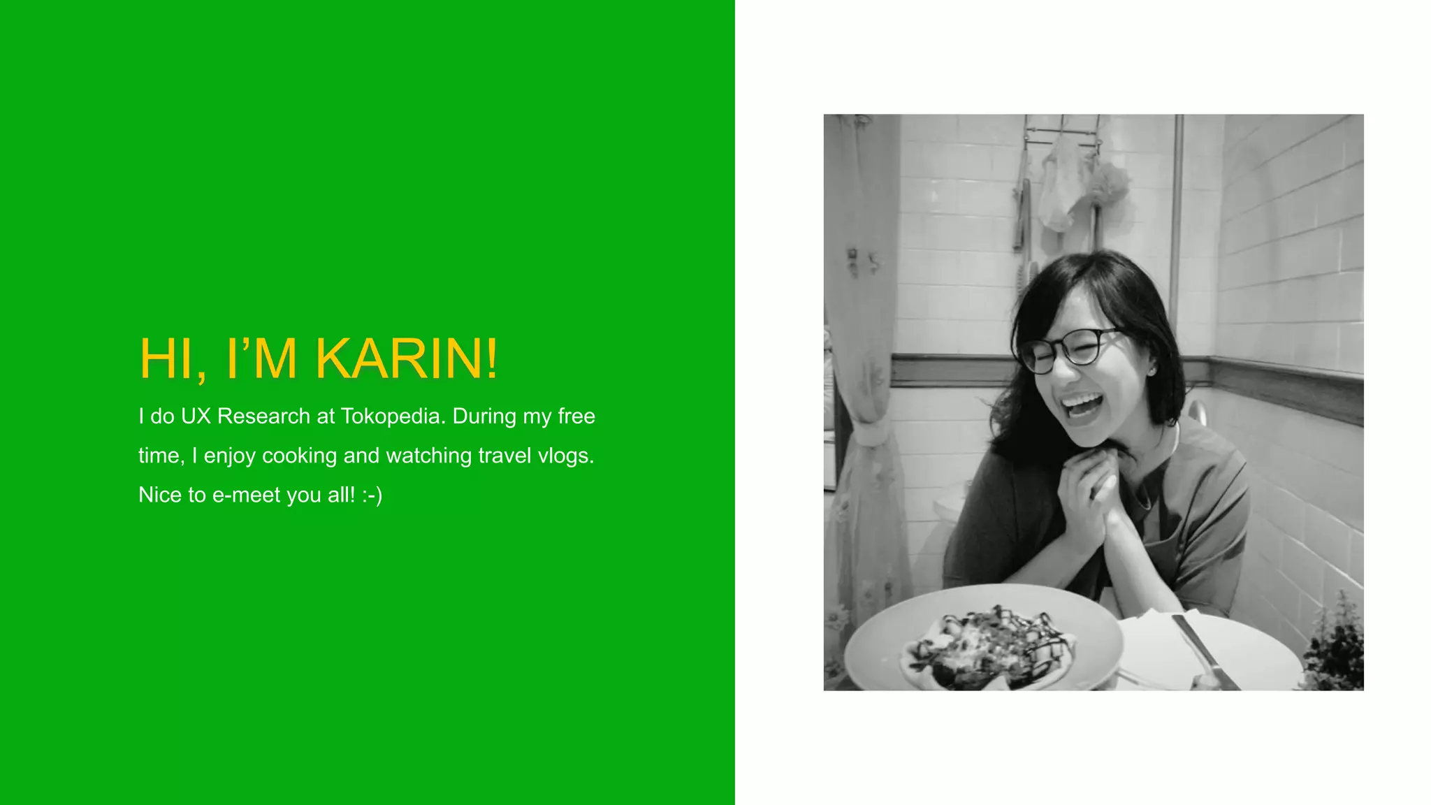HI, I’M KARIN!
I do UX Research at Tokopedia. During my free
time, I enjoy cooking and watching travel vlogs.
Nice to e-meet you all! :-)
 