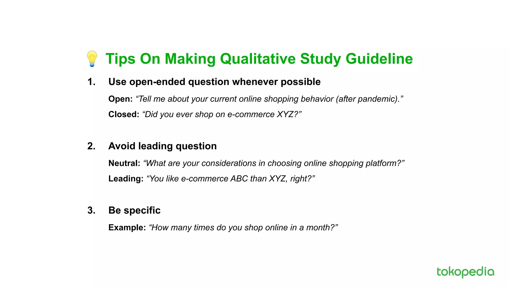 💡 Tips On Making Qualitative Study Guideline
1. Use open-ended question whenever possible
Open: “Tell me about your current online shopping behavior (after pandemic).”
Closed: “Did you ever shop on e-commerce XYZ?”
2. Avoid leading question
Neutral: “What are your considerations in choosing online shopping platform?”
Leading: “You like e-commerce ABC than XYZ, right?”
3. Be specific
Example: “How many times do you shop online in a month?”
 
