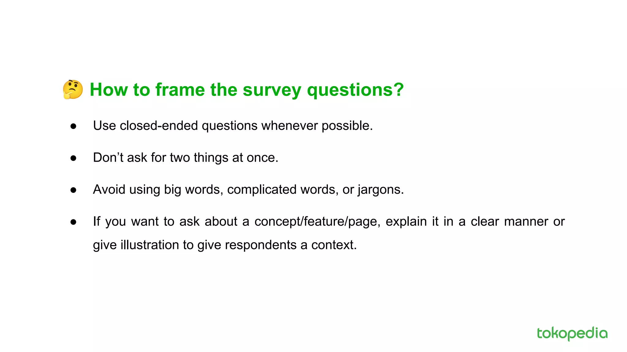 🤔 How to frame the survey questions?
● Use closed-ended questions whenever possible.
● Don’t ask for two things at once.
● Avoid using big words, complicated words, or jargons.
● If you want to ask about a concept/feature/page, explain it in a clear manner or
give illustration to give respondents a context.
 