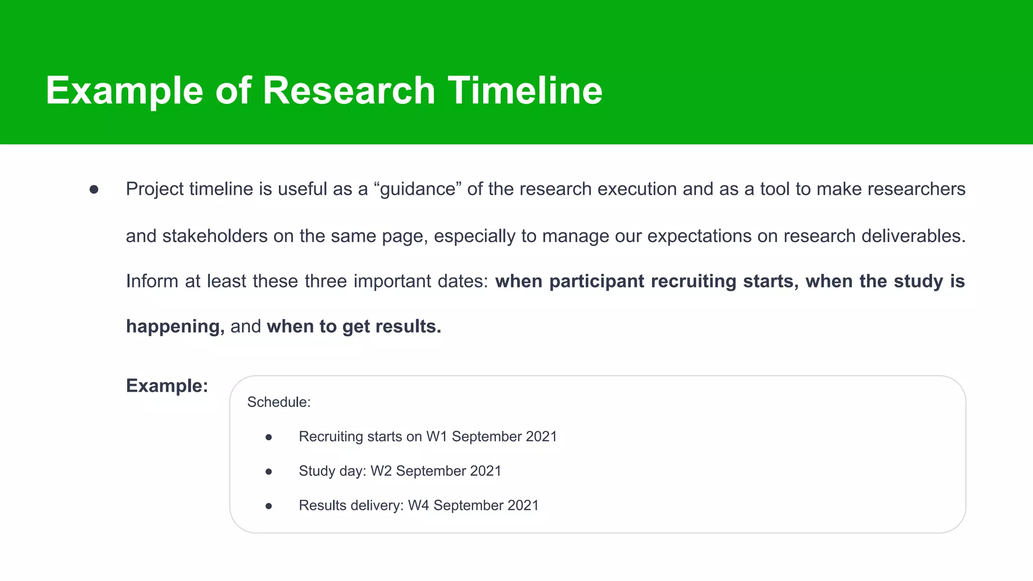 Example of Research Timeline
● Project timeline is useful as a “guidance” of the research execution and as a tool to make researchers
and stakeholders on the same page, especially to manage our expectations on research deliverables.
Inform at least these three important dates: when participant recruiting starts, when the study is
happening, and when to get results.
Example:
Schedule:
● Recruiting starts on W1 September 2021
● Study day: W2 September 2021
● Results delivery: W4 September 2021
 