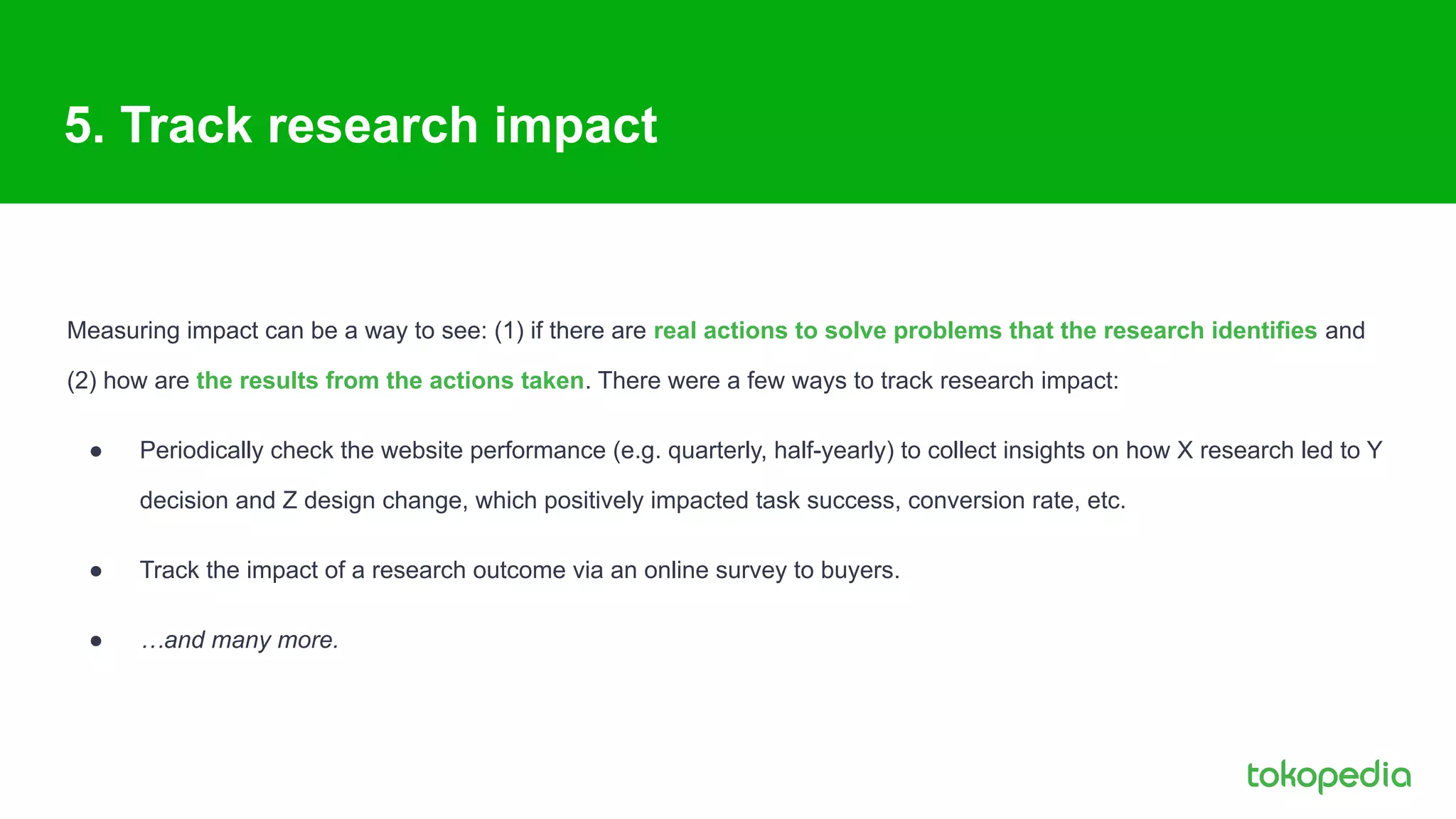 5. Track research impact
Measuring impact can be a way to see: (1) if there are real actions to solve problems that the research identifies and
(2) how are the results from the actions taken. There were a few ways to track research impact:
● Periodically check the website performance (e.g. quarterly, half-yearly) to collect insights on how X research led to Y
decision and Z design change, which positively impacted task success, conversion rate, etc.
● Track the impact of a research outcome via an online survey to buyers.
● …and many more.
 
