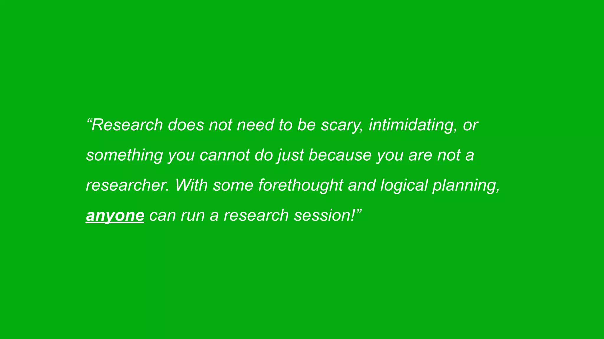 “Research does not need to be scary, intimidating, or
something you cannot do just because you are not a
researcher. With some forethought and logical planning,
anyone can run a research session!”
 
