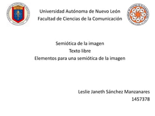 Universidad Autónoma de Nuevo León
 Facultad de Ciencias de la Comunicación



         Semiótica de la imagen
               Texto libre
Elementos para una semiótica de la imagen




                   Leslie Janeth Sánchez Manzanares
                                           1457378
 