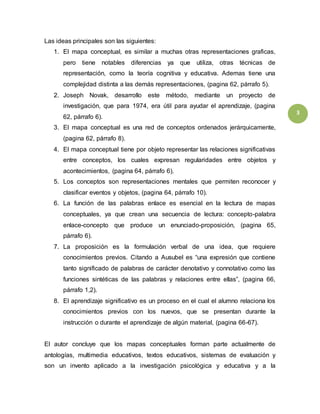 3 
Las ideas principales son las siguientes: 
1. El mapa conceptual, es similar a muchas otras representaciones graficas, 
pero tiene notables diferencias ya que utiliza, otras técnicas de 
representación, como la teoría cognitiva y educativa. Ademas tiene una 
complejidad distinta a las demás representaciones, (pagina 62, párrafo 5). 
2. Joseph Novak, desarrollo este método, mediante un proyecto de 
investigación, que para 1974, era útil para ayudar el aprendizaje, (pagina 
62, párrafo 6). 
3. El mapa conceptual es una red de conceptos ordenados jerárquicamente, 
(pagina 62, párrafo 8). 
4. El mapa conceptual tiene por objeto representar las relaciones significativas 
entre conceptos, los cuales expresan regularidades entre objetos y 
acontecimientos, (pagina 64, párrafo 6). 
5. Los conceptos son representaciones mentales que permiten reconocer y 
clasificar eventos y objetos, (pagina 64, párrafo 10). 
6. La función de las palabras enlace es esencial en la lectura de mapas 
conceptuales, ya que crean una secuencia de lectura: concepto-palabra 
enlace-concepto que produce un enunciado-proposición, (pagina 65, 
párrafo 6). 
7. La proposición es la formulación verbal de una idea, que requiere 
conocimientos previos. Citando a Ausubel es “una expresión que contiene 
tanto significado de palabras de carácter denotativo y connotativo como las 
funciones sintéticas de las palabras y relaciones entre ellas”, (pagina 66, 
párrafo 1,2). 
8. El aprendizaje significativo es un proceso en el cual el alumno relaciona los 
conocimientos previos con los nuevos, que se presentan durante la 
instrucción o durante el aprendizaje de algún material, (pagina 66-67). 
El autor concluye que los mapas conceptuales forman parte actualmente de 
antologías, multimedia educativos, textos educativos, sistemas de evaluación y 
son un invento aplicado a la investigación psicológica y educativa y a la 
 
