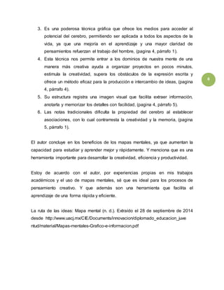6 
3. Es una poderosa técnica gráfica que ofrece los medios para acceder al 
potencial del cerebro, permitiendo ser aplicada a todos los aspectos de la 
vida, ya que una mejoría en el aprendizaje y una mayor claridad de 
pensamientos refuerzan el trabajo del hombre, (pagina 4, párrafo 1). 
4. Esta técnica nos permite entrar a los dominios de nuestra mente de una 
manera más creativa ayuda a organizar proyectos en pocos minutos, 
estimula la creatividad, supera los obstáculos de la expresión escrita y 
ofrece un método eficaz para la producción e intercambio de ideas, (pagina 
4, párrafo 4). 
5. Su estructura registra una imagen visual que facilita extraer información, 
anotarla y memorizar los detalles con facilidad, (pagina 4, párrafo 5). 
6. Las notas tradicionales dificulta la propiedad del cerebro al establecer 
asociaciones, con lo cual contrarresta la creatividad y la memoria, (pagina 
5, párrafo 1). 
El autor concluye en los beneficios de los mapas mentales, ya que aumentan la 
capacidad para estudiar y aprender mejor y rápidamente. Y menciona que es una 
herramienta importante para desarrollar la creatividad, eficiencia y productividad. 
Estoy de acuerdo con el autor, por experiencias propias en mis trabajos 
académicos y el uso de mapas mentales, sé que es ideal para los procesos de 
pensamiento creativo. Y que además son una herramienta que facilita el 
aprendizaje de una forma rápida y eficiente. 
La ruta de las ideas: Mapa mental (n. d.). Extraído el 28 de septiembre de 2014 
desde_http://www.uacj.mx/CIE/Documents/innovacion/diplomado_educacion_juve 
ntud/material/Mapas-mentales-Grafico-e-informacion.pdf 
 