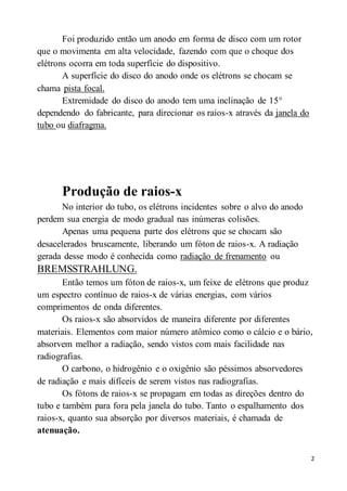 2
Foi produzido então um anodo em forma de disco com um rotor
que o movimenta em alta velocidade, fazendo com que o choque dos
elétrons ocorra em toda superfície do dispositivo.
A superfície do disco do anodo onde os elétrons se chocam se
chama pista focal.
Extremidade do disco do anodo tem uma inclinação de 15°
dependendo do fabricante, para direcionar os raios-x através da janela do
tubo ou diafragma.
Produção de raios-x
No interior do tubo, os elétrons incidentes sobre o alvo do anodo
perdem sua energia de modo gradual nas inúmeras colisões.
Apenas uma pequena parte dos elétrons que se chocam são
desacelerados bruscamente, liberando um fóton de raios-x. A radiação
gerada desse modo é conhecida como radiação de frenamento ou
BREMSSTRAHLUNG.
Então temos um fóton de raios-x, um feixe de elétrons que produz
um espectro contínuo de raios-x de várias energias, com vários
comprimentos de onda diferentes.
Os raios-x são absorvidos de maneira diferente por diferentes
materiais. Elementos com maior número atômico como o cálcio e o bário,
absorvem melhor a radiação, sendo vistos com mais facilidade nas
radiografias.
O carbono, o hidrogênio e o oxigênio são péssimos absorvedores
de radiação e mais difíceis de serem vistos nas radiografias.
Os fótons de raios-x se propagam em todas as direções dentro do
tubo e também para fora pela janela do tubo. Tanto o espalhamento dos
raios-x, quanto sua absorção por diversos materiais, é chamada de
atenuação.
 