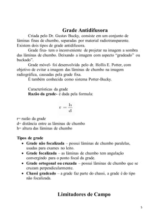 5
Grade Antidifusora
Criada pelo Dr. Gustav Bucky, consiste em um conjunto de
lâminas finas de chumbo, separadas por material radiotransparente.
Existem dois tipos de grade antidifusora.
Grade fixa- tem o inconveniente de projetar na imagem a sombra
das lâminas de chumbo. Deixando a imagem com aspecto “gradeado” ou
buckado”.
Grade móvel- foi desenvolvida pelo dr. Hollis E. Potter, com
objetivo de evitar a imagem das lâminas de chumbo na imagem
radiográfica, causadas pela grade fixa.
É também conhecida como sistema Potter-Bucky.
Características da grade
Razão da grade- é dada pela formula:
r= razão da grade
d= distância entre as lâminas de chumbo
h= altura das lâminas de chumbo
Tipos de grade
 Grade não focalizada – possui lâminas de chumbo paralelas,
usadas para exames no leito.
 Grade focalizada – as lâminas de chumbo tem angulação
convergindo para o ponto focal da grade.
 Grade ortogonal ou cruzada – possui lâminas de chumbo que se
cruzam perpendicularmente.
 Chassi gradeado – a grade faz parte do chassi, a grade é do tipo
não focalizada.
Limitadores de Campo
 