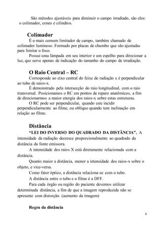 6
São métodos ajustáveis para diminuir o campo irradiado, são eles:
o colimador, cones e cilindros.
Colimador
É o mais comum limitador de campo, também chamado de
colimador luminoso. Formado por placas de chumbo que são ajustadas
para limitar o foco.
Possui uma lâmpada em seu interior e um espelho para direcionar a
luz, que serve apenas de indicação do tamanho do campo de irradiação.
O Raio Central – RC
Corresponde ao eixo central do feixe de radiação e é perpendicular
ao tubo de raios-x.
É demonstrado pela intersecção do raio longitudinal, com o raio
transversal. Posicionamos o RC em pontos de reparo anatômicos, a fim
de direcionarmos a maior energia dos raios-x sobre estas estruturas.
O RC pode ser perpendicular, quando este incidir
perpendicularmente ao filme, ou oblíquo quando tem inclinação em
relação ao filme.
Distância
“LEI DO INVERSO DO QUADRADO DA DISTÂNCIA”. A
intensidade da radiação decresce proporcionalmente ao quadrado da
distância da fonte emissora.
A intensidade dos raios X está diretamente relacionada com a
distância.
Quanto maior a distância, menor a intensidade dos raios-x sobre o
objeto, e vice-versa.
Como fator óptico, a distância relaciona-se com o tubo.
A distância entre o tubo e o filme é a DFF.
Para cada órgão ou região do paciente devemos utilizar
determinada distância, a fim de que a imagem reproduzida não se
apresente com distorção. (aumento da imagem)
Regra da distância
 