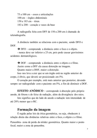 7
75 a 100 cm – ossos e articulações
100 cm – órgãos abdominais
150 a 183 cm – tórax
183 a 200 – coração e vasos da base
A radiografia feita com DFF de 150 a 200 cm é chamada de
teleradiografia.
A distância também se relaciona com o paciente, sendo DFO e
DOF.
 DFO – compreende a distância entre o foco e o objeto.
- nunca deve ser inferior a 25 cm, pois pode causar gravíssimos
acidentes dermatológicos.
 DOF – compreende a distância entre o objeto e o filme.
Assim como a DFF ela causa distorção na imagem.
Quanto maior a DOF, maior a distorção.
Isso nos leva a crer que se um órgão está na região anterior do
corpo, é óbvio, que deverá ser posicionado em PA.
O coração por exemplo, está mais anterior que posterior, devendo
sempre ser radiografado com o paciente em PA, a fim de diminuir a DOF.
EFEITO ANÓDICO – corresponde à absorção pelo próprio
anodo, de fótons x do feixe de radiação, além da divergência dos raios.
Isto significa que do lado do anodo a radiação tem intensidade de
até 20% menor que o RC.
Formação da imagem
É regida pelas leis da ótica geométrica, ou seja, obedecem à
relação direta das distâncias relativas entre o foco, o objeto e o filme.
Penumbra- zona de perda da nitidez geométrica. Quanto maior o ponto
focal, maior a zona de penumbra.
 