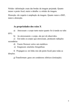 8
Nitidez- delimitação exata das bordas da imagem projetada. Quanto
menor o ponto focal, maior o detalhe e a nitidez da imagem.
Distorção- diz respeito à ampliação da imagem. Quanto maior a DOF,
maior a distorção.
As propriedades dos raios X
a) Atravessam o corpo tanto maior quanto for à tensão no tubo
(kV).
b) Ao atravessarem o corpo, são por ele absorvidos.
c) Em todos os corpos que atravessam, produzem radiações
secundárias.
d) Fazem florescer certos sais metálicos
e) Enegrecem emulsões fotográficas
f) Propagam-se em linha reta (do ponto focal) para todas as
direções.
g) Transformam gases em condutores elétricos (ionização).
 