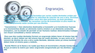 Engranajes.
Los engranajes son mecanismos formados por varias ruedas dentadas unidas por
sus dientes con el fin de transmitir la velocidad de rotación de una a otra. Permiten
transmitir un movimiento circular entre dos ejes próximos, ya sean paralelos,
perpendiculares u oblicuos. No necesitan correa de transmisión ni otro medio de
unión, simplemente están unidas por sus dientes.
*mecanismos = Son elementos destinados a transmitir y/o transformar fuerzas
y/o movimientos desde un elemento motriz (motor) a un elemento conducido
(receptor), con la misión de permitir al ser humano realizar determinados trabajos
con mayor comodidad y menor esfuerzo.
Para que dos ruedas dentadas formen un engranaje deben tener el mismo tipo de
dientes, es decir deben ser del mismo tipo de rueda dentada. Lo que varía es el
número de dientes de una u otra rueda dentada. Además como ya vimos también
deben tener el mismo paso y módulo.
Rueda Motriz se le llama a la rueda que lleva el movimiento y Rueda Conducida a
la que arrastra la motriz por estar engranada (enganchada por los dientes) con
ella
 