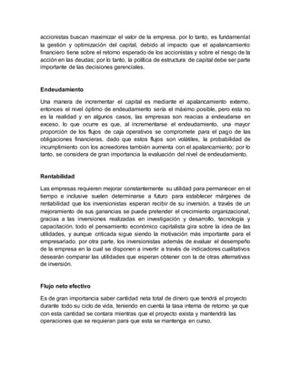 accionistas buscan maximizar el valor de la empresa. por lo tanto, es fundamental
la gestión y optimización del capital, debido al impacto que el apalancamiento
financiero tiene sobre el retorno esperado de los accionistas y sobre el riesgo de la
acción en las deudas; por lo tanto, la política de estructura de capital debe ser parte
importante de las decisiones gerenciales.
Endeudamiento
Una manera de incrementar el capital es mediante el apalancamiento externo,
entonces el nivel óptimo de endeudamiento sería el máximo posible, pero esta no
es la realidad y en algunos casos, las empresas son reacias a endeudarse en
exceso. lo que ocurre es que, al incrementarse el endeudamiento, una mayor
proporción de los flujos de caja operativos se compromete para el pago de las
obligaciones financieras. dado que estos flujos son volátiles, la probabilidad de
incumplimiento con los acreedores también aumenta con el apalancamiento; por lo
tanto, se considera de gran importancia la evaluación del nivel de endeudamiento.
Rentabilidad
Las empresas requieren mejorar constantemente su utilidad para permanecer en el
tiempo e inclusive suelen determinarse a futuro para establecer márgenes de
rentabilidad que los inversionistas esperan recibir de su inversión. a través de un
mejoramiento de sus ganancias se puede pretender el crecimiento organizacional,
gracias a las inversiones realizadas en investigación y desarrollo, tecnología y
capacitación. todo el pensamiento económico capitalista gira sobre la idea de las
utilidades, y aunque criticada sigue siendo la motivación más importante para el
empresariado. por otra parte, los inversionistas además de evaluar el desempeño
de la empresa en la cual se disponen a invertir a través de indicadores cualitativos
desearán comparar las utilidades que esperan obtener con la de otras alternativas
de inversión.
Flujo neto efectivo
Es de gran importancia saber cantidad neta total de dinero que tendrá el proyecto
durante todo su ciclo de vida, teniendo en cuenta la tasa interna de retorno ya que
con esta cantidad se contara mientras que el proyecto exista y mantendrá las
operaciones que se requieran para que esta se mantenga en curso.
 