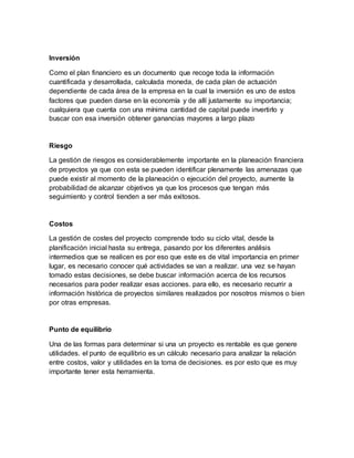 Inversión
Como el plan financiero es un documento que recoge toda la información
cuantificada y desarrollada, calculada moneda, de cada plan de actuación
dependiente de cada área de la empresa en la cual la inversión es uno de estos
factores que pueden darse en la economía y de allí justamente su importancia;
cualquiera que cuenta con una mínima cantidad de capital puede invertirlo y
buscar con esa inversión obtener ganancias mayores a largo plazo
Riesgo
La gestión de riesgos es considerablemente importante en la planeación financiera
de proyectos ya que con esta se pueden identificar plenamente las amenazas que
puede existir al momento de la planeación o ejecución del proyecto, aumente la
probabilidad de alcanzar objetivos ya que los procesos que tengan más
seguimiento y control tienden a ser más exitosos.
Costos
La gestión de costes del proyecto comprende todo su ciclo vital, desde la
planificación inicial hasta su entrega, pasando por los diferentes análisis
intermedios que se realicen es por eso que este es de vital importancia en primer
lugar, es necesario conocer qué actividades se van a realizar. una vez se hayan
tomado estas decisiones, se debe buscar información acerca de los recursos
necesarios para poder realizar esas acciones. para ello, es necesario recurrir a
información histórica de proyectos similares realizados por nosotros mismos o bien
por otras empresas.
Punto de equilibrio
Una de las formas para determinar si una un proyecto es rentable es que genere
utilidades. el punto de equilibrio es un cálculo necesario para analizar la relación
entre costos, valor y utilidades en la toma de decisiones. es por esto que es muy
importante tener esta herramienta.
 