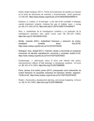- Grado, ángel rodríguez (2011). Teoría de la estructura de capital y su impacto
en la toma de decisiones de inversión y financiamiento. visión gerencial,
(1),188-206. https://www.redalyc.org/articulo.oa?id=4655/465545890014
- Karlsson, b., kurkkio, m. & hersinger, a. the role of the controller in strategic
capital investment projects: bridging the gap of multiple topoi. j manag
gov 23, 813–838 (2019). https://doi.org/10.1007/s10997-018-09449-7
- Rios, s. rentabilidad de la investigacion cientifica y en particular de la
investigacion operativa. trab. estad. invest. oper. 14, 233–251 (1963).
https://doi.org/10.1007/bf03013705
- Morillo, marisela (2001). rentabilidad financiera y reducción de costos.
actualidad contable faces, 4(4),35-48.
https://www.redalyc.org/articulo.oa?id=257/25700404
- Rodríguez nava, abigaíl (2011). inversión, deuda y crecimiento en empresas
mexicanas de elevada capitalización. economía y sociedad, xiv(28),15-34.
https://www.redalyc.org/articulo.oa?id=510/51022676002
- Sundararajan, v. debt-equity ratios of firms and interest rate policy:
macroeconomic effects of high leverage in developing countries. imf econ
rev 32, 430–474 (1985). https://doi.org/10.2307/3866806
- Parra, Jeniree, & la madriz, jenniz (2017). presupuesto como instrumento de
control financiero en pequeñas empresas de estructura familiar. negotium,
13(38),33-48. https://www.redalyc.org/articulo.oa?id=782/78253678003
- Khalid, r. fiscal policy, development planning, and annual budgeting. imf econ
rev 16, 53–84 (1969). https://doi.org/10.2307/3866399
 