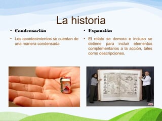 La historia
• Condensación
• Los acontecimientos se cuentan de
una manera condensada
• Expansión
• El relato se demora e incluso se
detiene para incluir elementos
complementarios a la acción, tales
como descripciones.
 