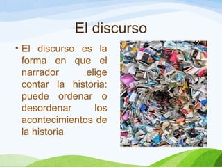 El discurso
• El discurso es la
forma en que el
narrador elige
contar la historia:
puede ordenar o
desordenar los
acontecimientos de
la historia
 