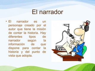El narrador
• El narrador es un
personaje creado por el
autor que tiene la misión
de contar la historia. Hay
diferentes tipos de
narrador según la
información de que
dispone para contar la
historia y del punto de
vista que adopta.
 