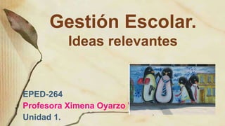 Gestión Escolar.
Ideas relevantes
EPED-264
Profesora Ximena Oyarzo V.
Unidad 1.
 