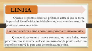 LINHA
Quando os pontos estão tão próximos entre si que se torna
impossível identificá-los individualmente, esse encadeamento de
pontos se torna uma linha.
Podemos definir a linha como um ponto em movimento.
Quando fazemos uma marca contínua, ou uma linha, nosso
procedimento se resume colocar um marcador de pontos sobre um
superfície e movê-lo para uma determinada trajetória.
 