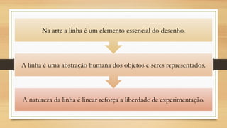 A natureza da linha é linear reforça a liberdade de experimentação.
A linha é uma abstração humana dos objetos e seres representados.
Na arte a linha é um elemento essencial do desenho.
 