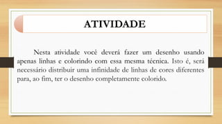 ATIVIDADE
Nesta atividade você deverá fazer um desenho usando
apenas linhas e colorindo com essa mesma técnica. Isto é, será
necessário distribuir uma infinidade de linhas de cores diferentes
para, ao fim, ter o desenho completamente colorido.
 