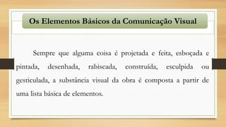 Os Elementos Básicos da Comunicação Visual
Sempre que alguma coisa é projetada e feita, esboçada e
pintada, desenhada, rabiscada, construída, esculpida ou
gesticulada, a substância visual da obra é composta a partir de
uma lista básica de elementos.
 