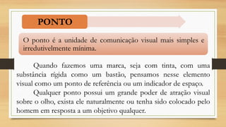 PONTO
Quando fazemos uma marca, seja com tinta, com uma
substância rígida como um bastão, pensamos nesse elemento
visual como um ponto de referência ou um indicador de espaço.
Qualquer ponto possui um grande poder de atração visual
sobre o olho, exista ele naturalmente ou tenha sido colocado pelo
homem em resposta a um objetivo qualquer.
O ponto é a unidade de comunicação visual mais simples e
irredutivelmente mínima.
 