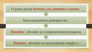 Formato - devendo ser razoavelmente simples. z
Tamanho - devendo ser comparativamente pequeno.
Suas características principais são:
O ponto possui formato, cor, tamanho e textura.
 