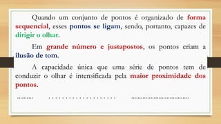 Quando um conjunto de pontos é organizado de forma
sequencial, esses pontos se ligam, sendo, portanto, capazes de
dirigir o olhar.
Em grande número e justapostos, os pontos criam a
ilusão de tom.
A capacidade única que uma série de pontos tem de
conduzir o olhar é intensificada pela maior proximidade dos
pontos.
.......... . . . . . . . . . . . . . . . . . . . . ....................................
 