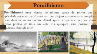 O Pontilhismo é uma técnica de pintura capaz de provar que a
simplicidade pode se transformar em um projeto extremamente complexo
e, sem dúvidas, muito bonito. Afinal, quem imaginaria que, ao somar
diversos pontos de tinta em uma tela qualquer, seria possível criar
verdadeiras obras de arte?
Pontilhismo
 
