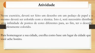 Nesse exercício, deverá ser feito um desenho em um pedaço de papel e o
mesmo deverá ser colorido com a técnica. Isto é, será necessário distribuir
uma infinidade de pontos de cores diferentes para, ao fim, ter o desenho
completamente colorido.
Atividade
Para homenagear a sua cidade, escolha como base um lugar da cidade que
você ache bonito.
 
