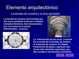Elemento arquitectónico La bóveda de crucería y el arco apuntada La bóveda de crucería esta formada por dos arcos paralelos al eje de la catedral, Llamados formeros, dos transversales, que  se cruzan en el centro, denominados  cruceros.  La  intersección de los arcos  cruceros En el centro de la bóveda, da nombre A la bóveda de crucería. En etapas Posteriores del gótico, aparecen dos Arcos más, llamados ospinazos, que  Dan nombre a las bóvedas estrelladas. 