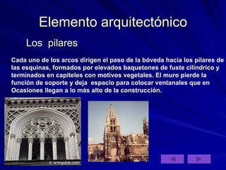 Elemento arquitectónico Los  pilares Cada uno de los arcos dirigen el paso de la bóveda hacia los pilares de las esquinas, formados por elevados baquetones de fuste cilíndrico y terminados en capiteles con motivos vegetales. El muro pierde la  función de soporte y deja  espacio para colocar ventanales que en  Ocasiones llegan a lo más alto de la construcción.  