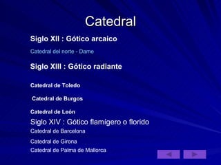Catedral Siglo XII : Gótico arcaico Catedral del norte - Dame Siglo XIII : Gótico radiante   Catedral de Toledo Catedral de Burgos Catedral de León Siglo XIV : Gótico flamígero o florido Catedral de Barcelona  Catedral de Girona Catedral de Palma de Mallorca 