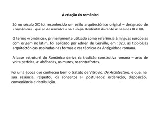 A criação do românico Só no século XIX foi reconhecido um estilo arquitectónico original – designado de «românico» - que se desenvolveu na Europa Ocidental durante os séculos XI e XII. O termo «românico», primeiramente utilizado como referência às línguas europeias com origem no latim, foi aplicado por Adrien de Gerville, em 1823, às tipologias arquitectónicas inspiradas nas formas e nas técnicas da Antiguidade romana. A base estrutural do Românico deriva da tradição construtiva romana – arco de volta perfeita, as abóbadas, os muros, os contrafortes. Foi uma época que conheceu bem o tratado de Vitrúvio,  De Architectura , e que, na sua essência, respeitou os conceitos ali postulados: ordenação, disposição, conveniência e distribuição.  