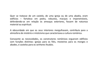 Quer se tratasse de um castelo, de uma igreja ou de uma abadia, eram edifícios – fortaleza em pedra, robustos, maciços e impenetráveis, defendendo-se em relação às ameaças exteriores, fossem de natureza material ou espiritual. A obscuridade em que os seus interiores mergulhavam, contribuía para a atmosfera de mistério e misticismo que caracterizava a cultura românica. Consoante as necessidades, os construtores românicos ergueram edifícios com funções distintas: igrejas para os fiéis, mosteiros para os monges e abades, e castelos para os senhores feudais. 