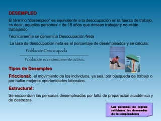 DESEMPLEO El término "desempleo" es equivalente a la desocupación en la fuerza de trabajo, es decir, aquellas personas > de 15 años que desean trabajar y no están trabajando.  Técnicamente se denomina Desocupación Neta La tasa de desocupación neta es el porcentaje de desempleados y se calcula:   Población Desocupada  Población económicamente activa .  Tipos de Desempleo Friccional:  el movimiento de los individuos, ya sea, por búsqueda de trabajo o por hallar mejores oportunidades laborales.  Estructural:  Se encuentran las personas desempleadas por falta de preparación académica y de destrezas.  Las personas no logran satisfacer las demandas de los empleadores 