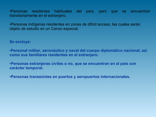 Personas residentes habituales del país, pero que se encuentran transitoriamente en el extranjero.  Personas indígenas residentes en zonas de difícil acceso, las cuales serán objeto de estudio en un Censo especial.  Se excluye: Personal militar, aeronáutico y naval del cuerpo diplomático nacional, así como sus familiares residentes en el extranjero.  Personas extranjeras civiles o no, que se encuentran en el país con carácter temporal.  Personas transeúntes en puertos y aeropuertos internacionales.  
