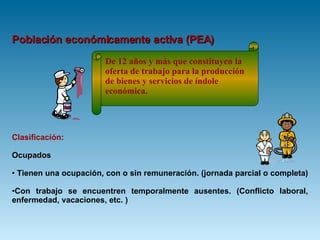 Población económicamente activa (PEA) Clasificación:   Ocupados Tienen una ocupación, con o sin remuneración. (jornada parcial o completa)  Con trabajo se encuentren temporalmente ausentes. (Conflicto laboral, enfermedad, vacaciones, etc. ) De 12 años y más que constituyen la oferta de trabajo para la producción de bienes y servicios de índole económica. 