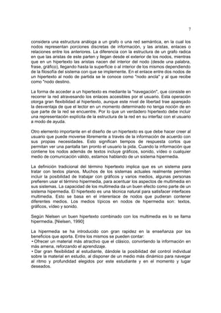 7
considera una estructura análoga a un grafo o una red semántica, en la cual los
nodos representan porciones discretas de información, y las aristas, enlaces o
relaciones entre los anteriores. La diferencia con la estructura de un grafo radica
en que las aristas de este parten y llegan desde el exterior de los nodos, mientras
que en un hipertexto las aristas nacen del interior del nodo (desde una palabra,
frase, gráfico), llegando hasta la superficie o al interior de los mismos dependiendo
de la filosofía del sistema con que se implemente. En el enlace entre dos nodos de
un hipertexto al nodo de partida se le conoce como "nodo ancla" y al que recibe
como "nodo destino.
La forma de acceder a un hipertexto es mediante la "navegación", que consiste en
recorrer la red atravesando los enlaces accesibles por el usuario. Esta operación
otorga gran flexibilidad al hipertexto, aunque este nivel de libertad trae aparejado
la desventaja de que el lector en un momento determinado no tenga noción de en
que parte de la red se encuentre. Por lo que un verdadero hipertexto debe incluir
una representación explícita de la estructura de la red en su interfaz con el usuario
a modo de ayuda.
Otro elemento importante en el diseño de un hipertexto es que debe hacer creer al
usuario que puede moverse libremente a través de la información de acuerdo con
sus propias necesidades. Esto significan tiempos de respuesta cortos que
permitan ver una pantalla tan pronto el usuario la pida. Cuando la información que
contiene los nodos además de textos incluye gráficos, sonido, vídeo o cualquier
medio de comunicación válido, estamos hablando de un sistema hipermedia.
La definición tradicional del término hipertexto implica que es un sistema para
tratar con textos planos. Muchos de los sistemas actuales realmente permiten
incluir la posibilidad de trabajar con gráficos y varios medios, algunas personas
prefieren usar el término hipermedia, para acentuar los aspectos de multimedia en
sus sistemas. La capacidad de los multimedia da un buen efecto como parte de un
sistema hipermedia. El hipertexto es una técnica natural para satisfacer interfaces
multimedia. Esto se basa en el interenlace de nodos que pudieran contener
diferentes medios. Los medios típicos en nodos de hipermedia son: textos,
gráficos, vídeo y sonido.
Según Nielsen un buen hipertexto combinado con los multimedia es lo se llama
hipermedia. [Nielsen, 1990]
La hipermedia se ha introducido con gran rapidez en la enseñanza por los
beneficios que aporta. Entre los mismos se pueden contar:
• Ofrecer un material más atractivo que el clásico, convirtiendo la información en
más amena, reforzando el aprendizaje.
• Dar gran flexibilidad al estudiante, dándole la posibilidad del control individual
sobre la material en estudio, al disponer de un medio más dinámico para navegar
al ritmo y profundidad elegidos por este estudiante y en el momento y lugar
deseados.

 