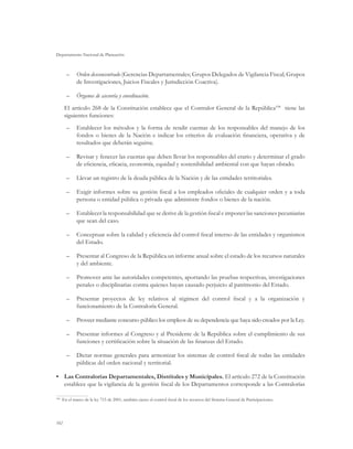 Departamento Nacional de Planeación



      –	 Orden desconcentrado (Gerencias Departamentales; Grupos Delegados de Vigilancia Fiscal; Grupos
         de Investigaciones, Juicios Fiscales y Jurisdicción Coactiva).

      –	 Órganos de asesoría y coordinación.
      El artículo 268 de la Constitución establece que el Contralor General de la República108 tiene las
      siguientes funciones:
      –	 Establecer los métodos y la forma de rendir cuentas de los responsables del manejo de los
         fondos o bienes de la Nación e indicar los criterios de evaluación financiera, operativa y de
         resultados que deberán seguirse.

      –	 Revisar y fenecer las cuentas que deben llevar los responsables del erario y determinar el grado
         de eficiencia, eficacia, economía, equidad y sostenibilidad ambiental con que hayan obrado.

      –	 Llevar un registro de la deuda pública de la Nación y de las entidades territoriales.

      –	 Exigir informes sobre su gestión fiscal a los empleados oficiales de cualquier orden y a toda
         persona o entidad pública o privada que administre fondos o bienes de la nación.

      –	 Establecer la responsabilidad que se derive de la gestión fiscal e imponer las sanciones pecuniarias
         que sean del caso.

      –	 Conceptuar sobre la calidad y eficiencia del control fiscal interno de las entidades y organismos
         del Estado.

      –	 Presentar al Congreso de la República un informe anual sobre el estado de los recursos naturales
         y del ambiente.

      –	 Promover ante las autoridades competentes, aportando las pruebas respectivas, investigaciones
         penales o disciplinarias contra quienes hayan causado perjuicio al patrimonio del Estado.

      –	 Presentar proyectos de ley relativos al régimen del control fiscal y a la organización y
         funcionamiento de la Contraloría General.

      –	 Proveer mediante concurso público los empleos de su dependencia que haya sido creados por la Ley.

      –	 Presentar informes al Congreso y al Presidente de la República sobre el cumplimiento de sus
         funciones y certificación sobre la situación de las finanzas del Estado.

      –	 Dictar normas generales para armonizar los sistemas de control fiscal de todas las entidades
         públicas del orden nacional y territorial.

•	 Las Contralorías Departamentales, Distritales y Municipales. El artículo 272 de la Constitución
   establece que la vigilancia de la gestión fiscal de los Departamentos corresponde a las Contralorías

  	 En el marco de la ley 715 de 2001, también ejerce el control fiscal de los recursos del Sistema General de Participaciones.
108




102
 