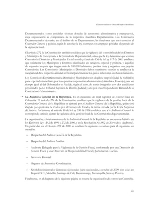 Elementos básicos sobre el Estado colombiano



   Departamentales, como entidades técnicas dotadas de autonomía administrativa y presupuestal,
   cuya organización es competencia de la respectiva Asamblea Departamental. Los Contralores
   Departamentales ejercerán, en el ámbito de su Departamento, las funciones que correspondan al
   Contralor General y podrán, según lo autorice la ley, contratar con empresas privadas el ejercicio de
   la vigilancia fiscal.
   El artículo 272 de la Constitución también establece que la vigilancia del control fiscal de los Distritos
   y Municipios le corresponde a la Contraloría Departamental, salvo que la ley determine que existan
   Contralorías Distritales y Municipales. En tal sentido, el artículo 156 de la Ley 617 de 2000 establece
   que solamente los Municipios y Distritos clasificados en categoría especial y primera, y aquellos
   de segunda categoría que tengan más de 100.000 habitantes, pueden crear y organizar sus propias
   Contralorías. Las Contralorías Municipales y Distritales deben suprimirse cuando se establezca la
   incapacidad de la respectiva entidad territorial para financiar los gastos inherentes a su funcionamiento.
   Los Contralores Departamentales, Distritales y Municipales son elegidos, sin posibilidad de reelección
   para el período inmediato, por la respectiva corporación administrativa (Asamblea, Concejo) para un
   tiempo igual al del Gobernador o Alcalde, según el caso, de ternas integradas con dos candidatos
   presentados por el Tribunal Superior de Distrito Judicial y uno por el correspondiente Tribunal de lo
   Contencioso-Administrativo.
•	 La Auditoría General de la República. Es el organismo de nivel superior de control fiscal en
   Colombia. El artículo 274 de la Constitución establece que la vigilancia de la gestión fiscal de la
   Contraloría General de la República se ejercerá por el Auditor General de la República, quien será
   elegido para períodos de 2 años por el Consejo de Estado, de terna enviada por la Corte Suprema
   de Justicia. Así mismo, el artículo 10 de la Ley 330 de 1996 establece que a la Auditoría General le
   corresponde también ejercer la vigilancia de la gestión fiscal de las Contralorías departamentales.
   La organización y funcionamiento de la Auditoría General de la República se encuentra definida en
   los Decretos Ley 1142 de 1999 y 272 de 2000, y en la Resolución No. 002 de 2004 (de la Auditoría).
   En particular, en el Decreto 272 de 2000 se establece la siguiente estructura para el organismo en
   mención:
    –	 Despacho del Auditor General de la República.

    –	 Despacho del Auditor Auxiliar.

    –	 Auditoría Delegada para la Vigilancia de la Gestión Fiscal, conformada por una Dirección de
       Control Fiscal y una Dirección de Responsabilidad Fiscal y Jurisdicción coactiva.

    –	 Secretaría General.

    –	 Órganos de Asesoría y Coordinación.

    –	 Nivel desconcentrado: Gerencias seccionales (siete seccionales, a octubre de 2009, con sedes en
       Bogotá D. C., Medellín, Santiago de Cali, Bucaramanga, Barranquilla, Neiva y Pereira).
   Finalmente, en el diagrama de la siguiente página se resume la organización de control en Colombia.



                                                                                                                103
 