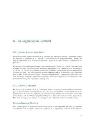 8.	 La Organización Electoral


8.1.	¿Cuáles son sus objetivos?
La organización electoral es el conjunto de las entidades que, por disposición de la Constitución Política
(en particular lo establecido en el Título IX: “De las elecciones y de la organización electoral”), tienen a su
cargo la organización de las elecciones, su dirección y vigilancia, así como lo relativo a la identidad de las
personas.

Las normas sobre organización electoral están contenidas en el Decreto Ley 2241 de 1986, por el cual
se adopta el Código Electoral en el país (reformado por las Leyes 62 de 1988 y 6 de 1990), así como por
el Decreto Ley 1010 de 2000, el último de los cuales establece la estructura interna de la Registraduría
Nacional del Estado Civil. Adicionalmente, mediante el Decreto 2390 de 2003, modificado por el Decreto
1465 de 2007, se creó la Comisión para la Coordinación y Seguimiento a los Procesos Electorales, la cual
tiene por objeto: “contribuir al cumplimiento de las garantías electorales y la salvaguarda de los derechos y deberes de los
partidos y movimientos políticos” (Rodríguez, 2005, p. 184).



8.2.	¿Quién la integra?
De acuerdo con el artículo 120 de la Constitución Política, la organización electoral está conformada
por el Consejo Nacional Electoral (artículos 264 y 265, C.P.), la Registraduría Nacional del Estado Civil
(artículo 266, C.P.) y los demás organismos que establezca la ley, entre los que se encuentran (de acuerdo
con el Decreto 2241 de 1986): los delegados del Registrador Nacional del Estado Civil; los Registradores
Distritales, Municipales y Auxiliares; y los Delegados de los Registradores Distritales y Municipales.


Consejo Nacional Electoral
Es el órgano superior de la organización electoral, y se trata de una corporación que ejerce, por mandato
de la Constitución, la suprema inspección y vigilancia de la organización electoral. De acuerdo con



                                                                                                                        105
 