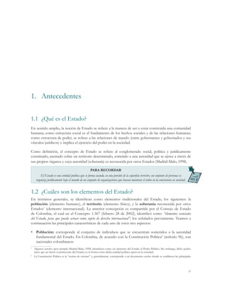 1.	 Antecedentes

1.1	 ¿Qué es el Estado?
En sentido amplio, la noción de Estado se refiere a la manera de ser o estar construida una comunidad
humana; como estructura social es el fundamento de los hechos sociales y de las relaciones humanas;
como estructura de poder, se refiere a las relaciones de mando (entre gobernantes y gobernados y sus
vínculos jurídicos) e implica el ejercicio del poder en la sociedad.

Como definición, el concepto de Estado se refiere al conglomerado social, política y jurídicamente
constituido, asentado sobre un territorio determinado, sometido a una autoridad que se ejerce a través de
sus propios órganos y cuya autoridad (soberanía) es reconocida por otros Estados (Madrid-Malo, 1998).

                                                   PARA RECORDAR
        El Estado es una entidad política que se forma cuando, en una porción de la superficie terrestre, un conjunto de personas se
    organiza jurídicamente bajo el mando de un conjunto de organizaciones que buscan mantener el orden en la convivencia en sociedad.


1.2	 ¿Cuáles son los elementos del Estado?
En términos generales, se identifican como elementos tradicionales del Estado, los siguientes: la
población (elemento humano), el territorio (elemento físico), y la soberanía reconocida por otros
Estados1 (elemento internacional). La anterior concepción es compartida por el Consejo de Estado
de Colombia, el cual en el Concepto 1.367 (febrero 28 de 2002), identificó como “elementos esenciales
del Estado, para que pueda actuar como sujeto de derecho internacional”, los señalados previamente. Veamos a
continuación las principales características de cada uno de estos tres aspectos:

•	 Población: corresponde al conjunto de individuos que se encuentran sometidos a la autoridad
   fundamental del Estado. En Colombia, de acuerdo con la Constitución Política2 (artículo 96), son
   nacionales colombianos:
1
 	 Algunos autores (por ejemplo Madrid-Malo, 1998) identifican como un elemento del Estado el Poder Público. Sin embargo, dicho poder,
   antes que un factor constituyente del Estado, es la forma como dicha entidad política opera en la sociedad.
2
 	La Constitución Política es la “norma de normas” y, generalmente, corresponde a un documento escrito donde se establecen las principales




                                                                                                                                        11
 