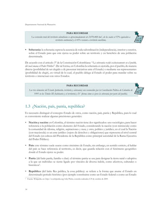 Departamento Nacional de Planeación



                                                    PARA RECORDAR
       La extensión total del territorio colombiano es aproximadamente de 2.070.408 km2, de los cuales el 55% equivalen a
                                     territorio continental y el 45% restante a territorio marítimo.


•	 Soberanía: la soberanía expresa la ausencia de toda subordinación (independencia), interior y exterior,
   sobre el Estado para que este ejerza su poder sobre un territorio y en beneficio de una población
   determinada.

De acuerdo con el artículo 3° de la Constitución Colombiana: “La soberanía reside exclusivamente en el pueblo,
del cual emana el Poder Público”. De tal forma, en Colombia la soberanía es ejercida, por el pueblo, de manera
directa (posibilidad de ser elegido o de presentar iniciativas ante el Estado) o mediante sus representantes
(posibilidad de elegir), en virtud de lo cual, el pueblo delega al Estado el poder para mandar sobre su
territorio e interactuar con otros Estados.


                                                    PARA RECORDAR
     Los tres elementos del Estado (población, territorio y soberanía) son reconocidos por la Constitución Política de Colombia de
          1991 en los Títulos III (habitantes y el territorio) y IV (forma cómo se ejerce la soberanía por parte del pueblo).




1.3	 ¿Nación, país, patria, república?
Es necesario distinguir el concepto Estado de otros, como nación, país, patria y República, para lo cual
es conveniente realizar algunas precisiones generales:

•	 Nación y nación: en Colombia, el término nación tiene dos significados: uno sociológico, para hacer
   referencia a la población como elemento del Estado, considerando la nación (con minúscula) como
   la comunidad de idioma, religión, aspiraciones y raza; y otro, político y jurídico, en el cual la Nación
   (con mayúscula) es un ente jurídico (sujeto de derechos y obligaciones) que representa al nivel central
   del Estado (en cabeza del Presidente de la República como principal autoridad de la Rama Ejecutiva
   del Poder Público).

•	 País: este término suele usarse como sinónimo de Estado, sin embargo, en sentido estricto, al hablar
   del país se hace referencia al territorio, es decir, que guarda relación con el fenómeno geográfico
   donde el Estado ejerce su poder.

•	 Patria (del latín patrĭa, familia o clan): el término patria se usa para designar la tierra natal o adoptiva
   a la que un individuo se siente ligado por vínculos de diversa índole, como afectivos, culturales o
   históricos9.

•	 República (del latín: Res publica, la cosa pública): se refiere a la forma que asume el Estado en
   determinado período histórico (por ejemplo constituirse como un Estado federal o como un Estado
	 Fuente: Wikipedia, en: http://es.wikipedia.org/wiki/Patria, consulta realizada el 29 de octubre de 2009.
9




14
 