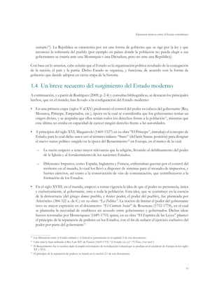 Elementos básicos sobre el Estado colombiano



      unitario10). La República se caracteriza por ser una forma de gobierno que se rige por la ley y que
      reconoce la soberanía del pueblo (por ejemplo en países donde la población no pueda elegir a sus
      gobernantes se estaría ante una Monarquía o una Dictadura, pero no ante una República).

Con base en lo anterior, cabe señalar que el Estado es la organización política resultado de la conjugación
de la nación, el país y la patria. Dicho Estado se organiza, y funciona, de acuerdo con la forma de
gobierno que decide adoptar en cierta etapa de la historia.

1.4	 Un breve recuento del surgimiento del Estado moderno
A continuación, y a partir de Rodríguez (2009, p. 2-4) y consultas bibliográficas, se destacan los principales
hechos, que en el mundo, han llevado a la configuración del Estado moderno:

•	 En una primera etapa (siglos V al XV) predominó el control del poder en cabeza del gobernante (Rey,
   Monarca, Príncipe, Emperador, etc.), época en la cual se consideraba que los gobernantes tenían un
   origen divino, y se aceptaba que ellos tenían todos los derechos frente a la población11, mientras que
   esta última no estaba en capacidad de ejercer ningún derecho frente a las autoridades.

•	 A principios del siglo XVI, Maquiavelo (1469-1527) en su obra “El Príncipe”, introdujo el concepto de
   Estado, para lo cual dicho autor usó el término italiano “Stato” (del latín Status: posición) para designar
   el nuevo status político surgido en la época del Renacimiento12 en Europa, en el marco de la cual:

      –	 La razón empezó a tener mayor relevancia que la religión, llevando al debilitamiento del poder
         de la Iglesia y al fortalecimiento de los nacientes Estados.

      –	 Diferentes Imperios, como España, Inglaterra y Francia, enfrentaban guerras por el control del
         territorio en el mundo, lo cual los llevó a disponer de sistemas para el recaudo de impuestos, y
         fuertes ejércitos, así como a la construcción de vías de comunicación, que contribuyeron a la
         formación de los Estados.

•	 En el siglo XVIII, en el mundo, empezó a tomar vigencia la idea de que el poder no pertenecía, única
   y exclusivamente, al gobernante, sino a toda la población. Esta idea, que se constituye en la esencia
   de la democracia (del griego demos: pueblo, y krátos: poder, el poder del pueblo), fue planteada por
   Aristóteles (384-322 a. de C.) en su obra: “La Política”. La noción de limitar el poder del gobernante
   tuvo su mayor expresión en el documento: “El Contrato Social” de Rousseau (1712-1778), en el cual
   se planteaba la necesidad de establecer un acuerdo entre gobernantes y gobernados. Dichas ideas
   fueron retomadas por Montesquieu (1689-1755) quien, en su obra “El Espíritu de las Leyes” planteó
   el principio de la separación de poderes en los Estados, con el fin de reducir el ejercicio exclusivo del
   poder por parte del gobernante13.

10	
   Las diferencias entre el Estado unitario y el federal se presentarán en el capítulo 2 de este documento.
11	
   Cabe citar la frase atribuida al Rey Luis XIV de Francia (1643-1715): “el Estado soy yo” (“L’État, c’est moi”).
12
  	El Renacimiento fue el nombre dado al amplio movimiento de revitalización cultural que se produjo en el occidente de Europa en los siglos
   XV y XVI.
13
  	El principio de la separación de poderes se tratará en la sección 2.1 de este documento.




                                                                                                                                         15
 