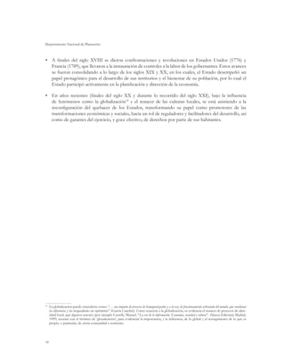 Departamento Nacional de Planeación



•	 A finales del siglo XVIII se dieron confrontaciones y revoluciones en Estados Unidos (1776) y
   Francia (1789), que llevaron a la instauración de controles a la labor de los gobernantes. Estos avances
   se fueron consolidando a lo largo de los siglos XIX y XX, en los cuales, el Estado desempeñó un
   papel protagónico para el desarrollo de sus territorios y el bienestar de su población, por lo cual el
   Estado participó activamente en la planificación y dirección de la economía.

•	 En años recientes (finales del siglo XX y durante lo recorrido del siglo XXI), bajo la influencia
   de fenómenos como la globalización14 y el renacer de las culturas locales, se está asistiendo a la
   reconfiguración del quehacer de los Estados, transformando su papel como promotores de las
   transformaciones económicas y sociales, hacia un rol de reguladores y facilitadores del desarrollo, así
   como de garantes del ejercicio, y goce efectivo, de derechos por parte de sus habitantes.




 	La globalización puede entenderse como: “… un conjunto de procesos de homogeneización y, a la vez, de fraccionamiento articulado del mundo, que reordenan
14

  las diferencias y las desigualdades sin suprimirlas” (García Canclini). Como reacción a la globalización, se evidencia el renacer de procesos de iden-
  tidad local, que algunos autores (por ejemplo Castells, Manuel. “La era de la información. Economía, sociedad y cultura”. Alianza Editorial, Madrid,
  1999) asocian con el término de ‘glocalización’, para evidenciar la importancia, y la influencia, de lo global y el resurgimiento de lo que es
  propio, o particular, de cierta comunidad o territorio.




16
 