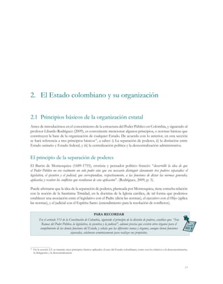 2.	 El Estado colombiano y su organización

2.1	 Principios básicos de la organización estatal
Antes de introducirnos en el conocimiento de la estructura del Poder Público en Colombia, y siguiendo al
profesor Libardo Rodríguez (2009), es conveniente mencionar algunos principios, o normas básicas que
constituyen la base de la organización de cualquier Estado. De acuerdo con lo anterior, en esta sección
se hará referencia a tres principios básicos15, a saber: i) La separación de poderes, ii) la distinción entre
Estado unitario y Estado federal, y iii) la centralización política y la descentralización administrativa.


El principio de la separación de poderes
El Barón de Montesquieu (1689-1755), cronista y pensador político francés: “desarrolló la idea de que
el Poder Público no era realmente un solo poder sino que era necesario distinguir claramente tres poderes separados: el
legislativo, el ejecutivo y el judicial, que correspondían, respectivamente, a las funciones de dictar las normas generales,
aplicarlas y resolver los conflictos que resultaran de esta aplicación”. (Rodríguez, 2009, p. 3).

Puede afirmarse que la idea de la separación de poderes, planteada por Montesquieu, tiene estrecha relación
con la noción de la Santísima Trinidad, en la doctrina de la Iglesia católica, de tal forma que podemos
establecer una asociación entre el legislativo con el Padre (dicta las normas), el ejecutivo con el Hijo (aplica
las normas), y el judicial con el Espíritu Santo (entendimiento para la resolución de conflictos).

                                                      PARA RECORDAR
       En el artículo 113 de la Constitución de Colombia, siguiendo el principio de la división de poderes, establece que: “Son
        Ramas del Poder Público, la legislativa, la ejecutiva y la judicial”, además precisa que existen otros órganos para el
       cumplimiento de las demás funciones del Estado, y señala que las diferentes ramas y órganos, aunque tienen funciones
                                 separadas, colaboran armónicamente para realizar sus propósitos.



 	 En la sección 2.2. se tratarán otros principios básicos aplicados al caso del Estado colombiano, como son los relativos a la desconcentración,
15

   la delegación y la descentralización.




                                                                                                                                              17
 