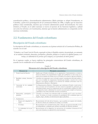 Elementos básicos sobre el Estado colombiano



centralización política y descentralización administrativa. Dicho principio se adoptó formalmente, en
Colombia, a partir de la promulgación de la Constitución Política de 1886, e implica que las funciones
políticas están centralizadas, mientras que la función administrativa puede descentralizarse. En otros
términos, el Estado, en el orden nacional, se reserva el ejercicio de las funciones legislativa y judicial
(así como las reformas a la Constitución), mientras que la función administrativa es compartida con las
secciones territoriales.



2.2.	Fundamentos del Estado colombiano
Descripción del Estado colombiano
La descripción del Estado colombiano, se encuentra en el primer artículo de la Constitución Política, de
acuerdo con el cual:

“Colombia es un Estado Social de Derecho, organizado en forma de República unitaria, descentralizada, con autonomía
 de sus entidades territoriales, democrática, participativa y pluralista, fundada en el respeto de la dignidad humana, en el
              trabajo y la solidaridad de las personas que la integran y en la prevalencia de interés general.”

En el siguiente cuadro, se hacen explícitas las principales características del Estado colombiano, de
acuerdo con lo establecido en la Constitución:

                                                Cuadro 2.
                           Elementos de la descripción del Estado colombiano
          Elemento (s)                                              Principales características
•	   Estado Social de Derecho       •	   Implica que el Estado colombiano, en su organización y funcionamiento, se orienta a
                                         buscar la solución a los requerimientos sociales de la población, lo cual se hace en el
                                         marco de un conjunto de normas, esto es, el Estado, en su actuar, se rige por el derecho.
•	   República unitaria, descentra- •	   Colombia está organizado como un Estado unitario (centralización del poder político),
     lizada                              pero con un traslado de competencias (facultad para decidir) y recursos de un nivel
                                         superior a uno inferior (evidente en la existencia de entidades territoriales como los
                                         Departamentos, Distritos y Municipios).
•	   Autonomía de las entidades •	       Los Departamentos, Distritos y Municipios, que conforman el Estado a escala territo-
     territoriales                       rial, en el marco de la Constitución y las leyes, tienen la capacidad de: gobernarse por
                                         autoridades propias, ejercer las competencias que les correspondan, establecer los tribu-
                                         tos (impuestos, tasas) y administrar los recursos necesarios para cumplir sus funciones,
                                         y participar en las rentas nacionales (recursos económicos).
•	   Democrática, participativa y •	     Colombia es un Estado cuya soberanía reside en el pueblo, por lo cual es una demo-
     pluralista                          cracia. Así mismo, en el país se promueve la participación de la ciudadanía (para ser
                                         elegidos, elegir y decidir), sin discriminación alguna (pluralista).
•	   Fundamentos:
     –– Respeto de la dignidad hu- •	    Reconocimiento del valor del ser humano, y que se predica con respecto de la familia,
        mana:                            las diversas culturas, las condiciones de trabajo y la vivienda.
     –– El trabajo:                 •	   Reconocimiento de la actividad humana, libre y lícita que una persona desarrolla, en for-
                                         ma independiente o asalariada, para satisfacer necesidades de diferente naturaleza.
     –– La solidaridad de las per- •	    Reconocimiento de la obligación, de toda persona, de contribuir al bienestar de los
        sonas:                           otros seres humanos, en especial de los más necesitados.




                                                                                                                                 21
 